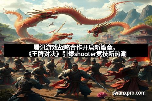 腾讯游戏战略合作开启新篇章，《王牌对决》引爆shooter竞技新热潮